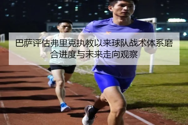 巴萨评估弗里克执教以来球队战术体系磨合进度与未来走向观察