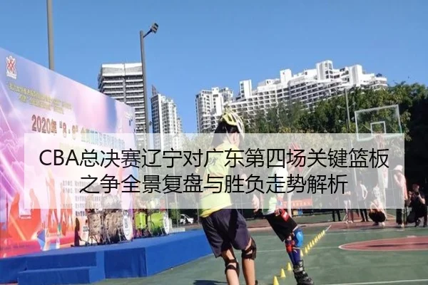 CBA总决赛辽宁对广东第四场关键篮板之争全景复盘与胜负走势解析