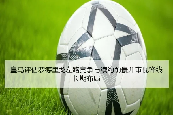 皇马评估罗德里戈左路竞争与续约前景并审视锋线长期布局