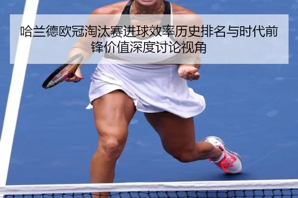 哈兰德欧冠淘汰赛进球效率历史排名与时代前锋价值深度讨论视角